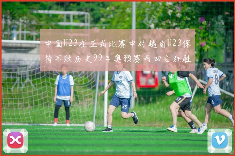中国U23在正式比赛中对越南U23保持不败历史99年奥预赛两回合狂胜7-0