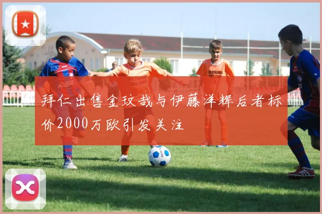拜仁出售金玟哉与伊藤洋辉后者标价2000万欧引发关注