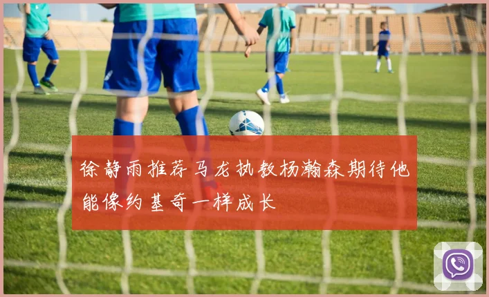 徐静雨推荐马龙执教杨瀚森期待他能像约基奇一样成长