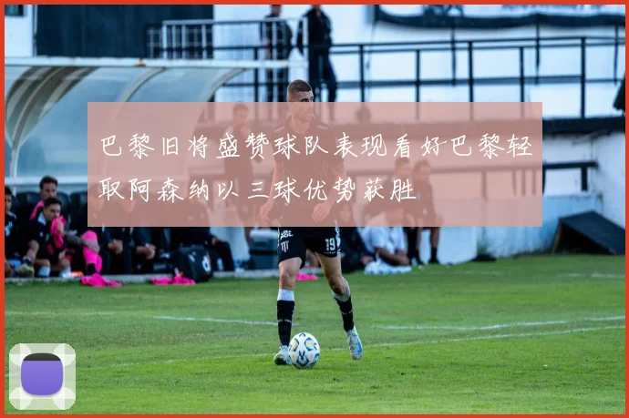 巴黎旧将盛赞球队表现看好巴黎轻取阿森纳以三球优势获胜