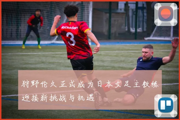 狩野伦久正式成为日本女足主教练迎接新挑战与机遇