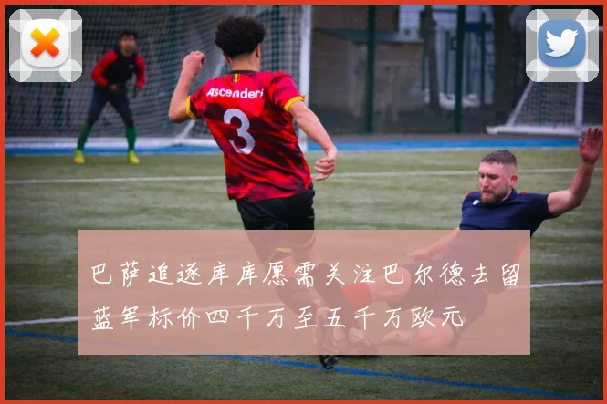 巴萨追逐库库愿需关注巴尔德去留蓝军标价四千万至五千万欧元