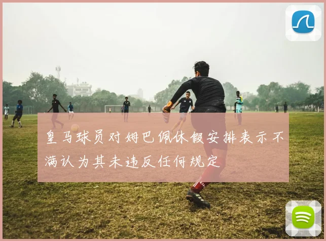 皇马球员对姆巴佩休假安排表示不满认为其未违反任何规定