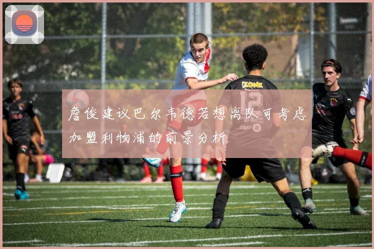 詹俊建议巴尔韦德若想离队可考虑加盟利物浦的前景分析
