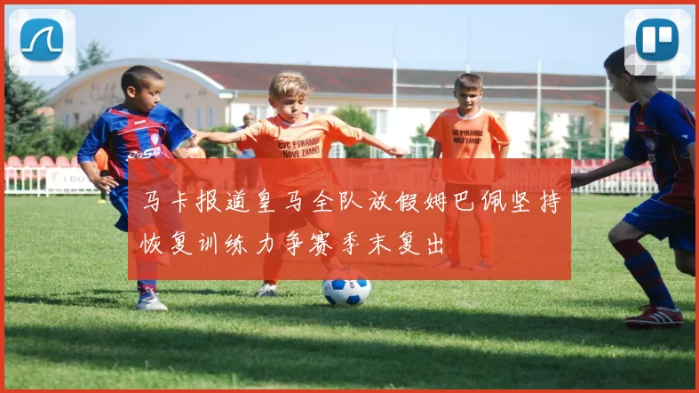 马卡报道皇马全队放假姆巴佩坚持恢复训练力争赛季末复出