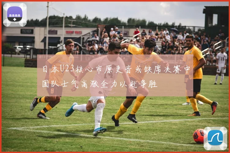 日本U23核心市原吏音或缺席决赛中国队士气高涨全力以赴争胜